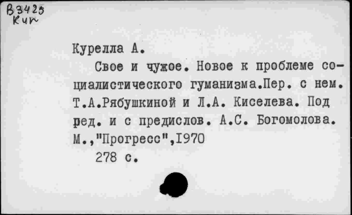 ﻿8342$
Курелла А.
Свое и чужое. Новое к проблеме социалистического гуманизма.Пер. с нем. Т.А.Рябушкиной и Л.А. Киселева. Под ред. и с предислов. А.С. Богомолова. М. /’Прогресс",1970
278 с.